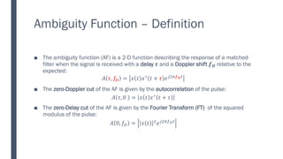 Ambiguity Function – Definition
■ The ambiguity function (AF) is a 2-D function describing the response of a matched
filter when the signal is received with a delay 𝝉 and a Doppler shift 𝒇𝑫 relative to the
expected:
𝐴 𝜏, 𝑓𝐷 = 𝑥 𝑡 𝑥∗ 𝑡 + 𝜏 𝑒𝑗2𝜋𝑓𝐷𝑡
■ The zero-Doppler cut of the AF is given by the autocorrelation of the pulse:
𝐴 𝜏, 0 = 𝑥 𝑡 𝑥∗ 𝑡 + 𝜏
■ The zero-Delay cut of the AF is given by the Fourier Transform (FT) of the squared
modulus of the pulse:
𝐴 0, 𝑓𝐷 = 𝑥 𝑡 2𝑒𝑗2𝜋𝑓𝐷𝑡
 