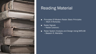Reading Material
■ Principles Of Modern Radar: Basic Principles
– Mark A Richards;
■ Radar Signals
– Nadav Levanon;
■ Radar System Analysis and Design Using MATLAB
– Bassem R. Mahafza.
 