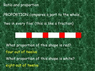 Ratio and proportion
PROPORTION compares a part to the whole,
‘two in every five’ (this is like a fraction)
What proportion of this shape is red?
four out of twelve
What proportion of this shape is white?
eight out of twelve
 