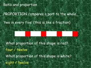 Ratio and proportion
PROPORTION compares a part to the whole,
‘two in every five’ (this is like a fraction)
What proportion of this shape is red?
four / twelve
What proportion of this shape is white?
eight / twelve
 