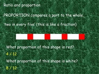 Ratio and proportion
PROPORTION compares a part to the whole,
‘two in every five’ (this is like a fraction)
What proportion of this shape is red?
4 / 12
What proportion of this shape is white?
8 / 12
 