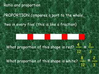 Ratio and proportion
PROPORTION compares a part to the whole,
‘two in every five’ (this is like a fraction)
What proportion of this shape is red?
What proportion of this shape is white?
4
12
8
12
1
3
2
3
 