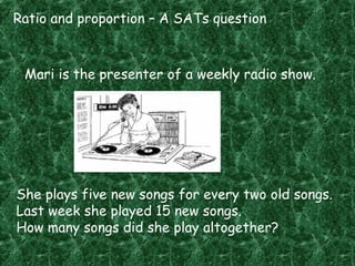 Ratio and proportion – A SATs question
Mari is the presenter of a weekly radio show.
She plays five new songs for every two old songs.
Last week she played 15 new songs.
How many songs did she play altogether?
 