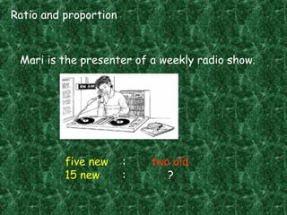 Ratio and proportion
Mari is the presenter of a weekly radio show.
five new : two old
15 new : ?
 