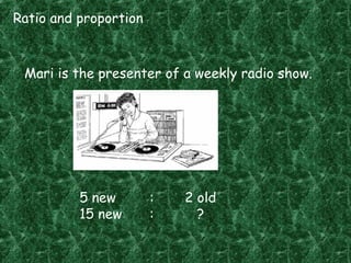 Ratio and proportion
Mari is the presenter of a weekly radio show.
5 new : 2 old
15 new : ?
 