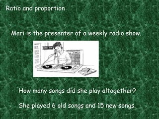 Ratio and proportion
Mari is the presenter of a weekly radio show.
How many songs did she play altogether?
She played 6 old songs and 15 new songs.
 