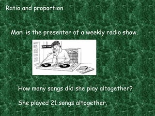 Ratio and proportion
Mari is the presenter of a weekly radio show.
How many songs did she play altogether?
She played 21 songs altogether.
 