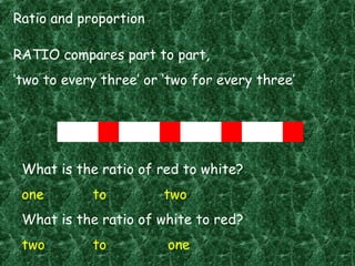 Ratio and proportion
RATIO compares part to part,
‘two to every three’ or ‘two for every three’
What is the ratio of red to white?
one to two
What is the ratio of white to red?
two to one
 