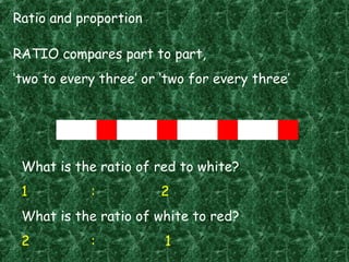 Ratio and proportion
RATIO compares part to part,
‘two to every three’ or ‘two for every three’
What is the ratio of red to white?
1 : 2
What is the ratio of white to red?
2 : 1
 