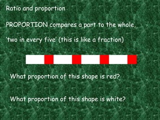 Ratio and proportion
PROPORTION compares a part to the whole,
‘two in every five’ (this is like a fraction)
What proportion of this shape is red?
What proportion of this shape is white?
 