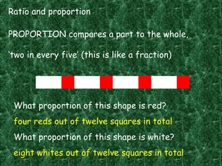 Ratio and proportion
PROPORTION compares a part to the whole,
‘two in every five’ (this is like a fraction)
What proportion of this shape is red?
four reds out of twelve squares in total
What proportion of this shape is white?
eight whites out of twelve squares in total
 