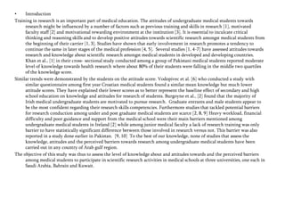 •
Introduction
Training in research is an important part of medical education. The attitudes of undergraduate medical students towards
research might be influenced by a number of factors such as previous training and skills in research [1], motivated
faculty staff [2] and motivational rewarding environment at the institution [3]. It is essential to inculcate critical
thinking and reasoning skills and to develop positive attitudes towards scientific research amongst medical students from
the beginning of their carrier [1, 3]. Studies have shown that early involvement in research promotes a tendency to
continue the same in later stages of the medical profession [4, 5]. Several studies [1, 4-7] have assessed attitudes towards
research and knowledge about scientific research amongst medical students in developed and developing countries.
Khan et al., [1] in their cross- sectional study conducted among a group of Pakistani medical students reported moderate
level of knowledge towards health research where about 80% of their students were falling in the middle two quartiles
of the knowledge score.
Similar trends were demonstrated by the students on the attitude score. Vodopivec et al. [6] who conducted a study with
similar questionnaire among first year Croatian medical students found a similar mean knowledge but much lower
attitude scores. They have explained their lower scores as to better represent the baseline effect of secondary and high
school education on knowledge and attitudes for research of students. Burgoyne et al., [2] found that the majority of
Irish medical undergraduate students are motivated to pursue research. Graduate entrants and male students appear to
be the most confident regarding their research skills competencies. Furthermore studies that tackled potential barriers
for research conduction among under and post graduate medical students are scarce [2, 8, 9] Heavy workload, financial
difficulty and poor guidance and support from the medical school were their main barriers mentioned among
undergraduate medical students in Ireland [2] while among junior medical faculty a lack of research training was only
barrier to have statistically significant difference between those involved in research versus not. This barrier was also
reported in a study done earlier in Pakistan. [9, 10] To the best of our knowledge, none of studies that assess the
knowledge, attitudes and the perceived barriers towards research among undergraduate medical students have been
carried out in any country of Arab gulf region.
The objective of this study was thus to assess the level of knowledge about and attitudes towards and the perceived barriers
among medical students to participate in scientific research activities in medical schools at three universities, one each in
Saudi Arabia, Bahrain and Kuwait.

 