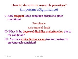 How to determine research priorities?
(Importance/Significance)
I- How frequent is the condition relative to other
conditions?
Prevalence
As a cause of death
II- What is the degree of disability or dysfunction due to
the condition?
III- Are there cost-effective means to cure, control, or
prevent such condition?

11/26/2013

Dr. Tarek Tawfik

 