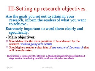 III-Setting up research objectives.
Are the goals you set out to attain in your
research, inform the readers of what you want
to achieve .
Extremely important to word them clearly and
specifically.
- Main objectives:
☼ Should describe the main questions to be addressed by the
research without going into details.
☼ Should give a reader a clear idea of the nature of the research that
will be undertaken.
‗ The purpose is to measure the effect of a plasmodium falciparum asexual bloodstage vaccine in reducing morbidity and mortality due to malaria‘

11/26/2013

Dr. Tarek Tawfik

 