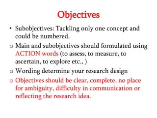 Objectives
• Subobjectives: Tackling only one concept and
could be numbered.
o Main and subobjectives should formulated using
ACTION words (to assess, to measure, to
ascertain, to explore etc., )
o Wording determine your research design
o Objectives should be clear, complete, no place
for ambiguity, difficulty in communication or
reflecting the research idea.

 