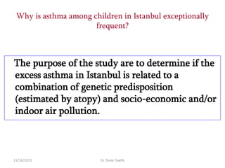 Why is asthma among children in Istanbul exceptionally
frequent?

The purpose of the study are to determine if the
excess asthma in Istanbul is related to a
combination of genetic predisposition
(estimated by atopy) and socio-economic and/or
indoor air pollution.

11/26/2013

Dr. Tarek Tawfik

 