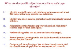 What are the specific objectives to achieve such type
of study?
I.

Identify a suitable source of childhood asthma cases and select
200 cases, following a specific case definition.

II.

Identify and select suitable control subjects (individuals without
asthma).

III.

Measure indoor particulate exposure on each of 3 randomly
selected days for each participant.

IV.

Perform allergy skin test on cases and controls (atopy).

V.

Record personal, demographic, and socio-economic information
about cases and control.

VI.

Compare risk ratio for atopy, low socio-economic status, and
increased indoor air pollution between cases and controls.

 