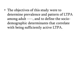 • The objectives of this study were to
determine prevalence and pattern of LTPA
among adult ----, and to define the sociodemographic determinants that correlate
with being sufficiently active LTPA.

 