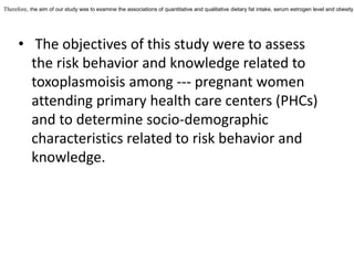 Therefore, the aim of our study was to examine the associations of quantitative and qualitative dietary fat intake, serum estrogen level and obesity

• The objectives of this study were to assess
the risk behavior and knowledge related to
toxoplasmoisis among --- pregnant women
attending primary health care centers (PHCs)
and to determine socio-demographic
characteristics related to risk behavior and
knowledge.

 