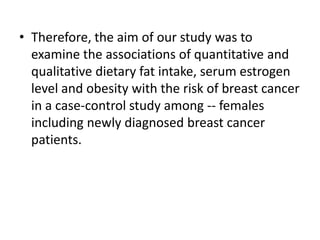 • Therefore, the aim of our study was to
examine the associations of quantitative and
qualitative dietary fat intake, serum estrogen
level and obesity with the risk of breast cancer
in a case-control study among -- females
including newly diagnosed breast cancer
patients.

 