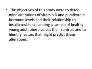 • The objectives of this study were to determine alterations of vitamin D and parathyroid
hormone levels and their relationship to
insulin resistance among a sample of healthy
young adult obese versus their controls and to
identify factors that might predict these
alterations.

 
