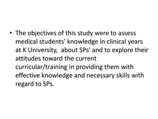 • The objectives of this study were to assess
medical students' knowledge in clinical years
at K University, about SPs' and to explore their
attitudes toward the current
curricular/training in providing them with
effective knowledge and necessary skills with
regard to SPs.

 