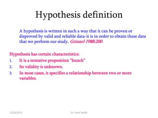 Hypothesis definition
A hypothesis is written in such a way that it can be proven or
disproved by valid and reliable data-it is in order to obtain these data
that we perform our study. Grinnel 1988:200.
Hypothesis has certain characteristics:
1.
It is a tentative proposition ―hunch‖
2.
Its validity is unknown.
3.
In most cases, it specifies a relationship between two or more
variables.

11/26/2013

Dr. Tarek Tawfik

 