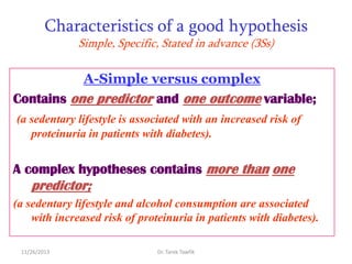 Characteristics of a good hypothesis
Simple, Specific, Stated in advance (3Ss)

A-Simple versus complex
Contains one predictor and one outcome variable;
(a sedentary lifestyle is associated with an increased risk of
proteinuria in patients with diabetes).

A complex hypotheses contains more than one

predictor;
(a sedentary lifestyle and alcohol consumption are associated
with increased risk of proteinuria in patients with diabetes).
11/26/2013

Dr. Tarek Tawfik

 