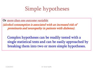 Simple hypotheses
Or more than one outcome variable;

(alcohol consumption is associated with an increased risk of
proteinuria and neuropathy in patients with diabetes).

Complex hypotheses can be readily tested with a
single statistical tests and can be easily approached by
breaking them into two or more simple hypotheses.

11/26/2013

Dr. Tarek Tawfik

 