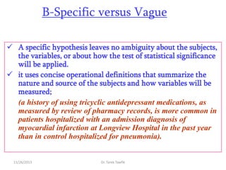 B-Specific versus Vague
 A specific hypothesis leaves no ambiguity about the subjects,
the variables, or about how the test of statistical significance
will be applied.
 it uses concise operational definitions that summarize the
nature and source of the subjects and how variables will be
measured;
(a history of using tricyclic antidepressant medications, as
measured by review of pharmacy records, is more common in
patients hospitalized with an admission diagnosis of
myocardial infarction at Longview Hospital in the past year
than in control hospitalized for pneumonia).

11/26/2013

Dr. Tarek Tawfik

 