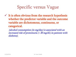 Specific versus Vague
 It is often obvious from the research hypothesis
whether the predictor variable and the outcome
variable are dichotomous, continuous, or
categorical.
(alcohol consumption (in mg/day) is associated with an
increased risk of proteinuria (> 30 mg/dL) in patients with
diabetes).

11/26/2013

Dr. Tarek Tawfik

 