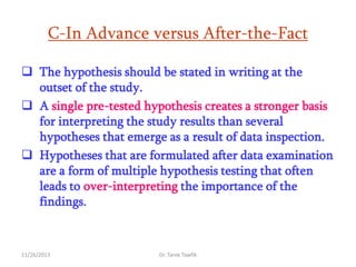 C-In Advance versus After-the-Fact
 The hypothesis should be stated in writing at the
outset of the study.
 A single pre-tested hypothesis creates a stronger basis
for interpreting the study results than several
hypotheses that emerge as a result of data inspection.
 Hypotheses that are formulated after data examination
are a form of multiple hypothesis testing that often
leads to over-interpreting the importance of the
findings.

11/26/2013

Dr. Tarek Tawfik

 
