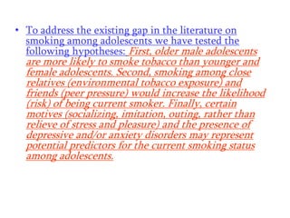 • To address the existing gap in the literature on
smoking among adolescents we have tested the
following hypotheses: First, older male adolescents

are more likely to smoke tobacco than younger and
female adolescents. Second, smoking among close
relatives (environmental tobacco exposure) and
friends (peer pressure) would increase the likelihood
(risk) of being current smoker. Finally, certain
motives (socializing, imitation, outing, rather than
relieve of stress and pleasure) and the presence of
depressive and/or anxiety disorders may represent
potential predictors for the current smoking status
among adolescents.

 