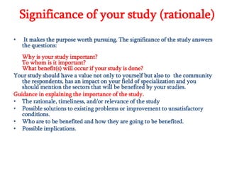 Significance of your study (rationale)
•

It makes the purpose worth pursuing. The significance of the study answers
the questions:

Why is your study important?
To whom is it important?
What benefit(s) will occur if your study is done?
Your study should have a value not only to yourself but also to the community
the respondents, has an impact on your field of specialization and you
should mention the sectors that will be benefited by your studies.
Guidance in explaining the importance of the study.
• The rationale, timeliness, and/or relevance of the study
• Possible solutions to existing problems or improvement to unsatisfactory
conditions.
• Who are to be benefited and how they are going to be benefited.
• Possible implications.

 