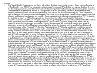 Introduction

•

The World Health Organization attributes 4.9 million deaths a year to tobacco use, a figure expected to rise to
>10 million by year 2030, if the current trend continues [1]. Almost 70% of these premature deaths will be in
the developing countries, one third of which will be among children [2], making tobacco use a global epidemic.
Despite the fact that the main burden of this epidemic is in the developing countries, most of the related
research and management efforts are addressed by, and toward the developed nations [3]. These efforts also
tend to focus on the most prevalent methods of tobacco use in these countries, namely cigarettes and smokeless
tobacco, and in most instances do not consider those prevalent in developing countries such as WP [4], despite
the fact that as many as 100 million people use this method for tobacco smoking [5]. Waterpipe,
―Shisha,‖―Maassel,‖―Hookha,‖ or ―Nargilha‖ smoking has gained popularity in most countries of the Middle East
and is a common practice in the Arabian peninsula, Turkey, India, Pakistan, Bangladesh, and China [6],
especially attracting the younger population. Factors that promote WP popularity may include its social
acceptance as part of cultural heritage, easy availability, attractive designs, and the availability of flavored
aromatic tobacco called ―Muassel‖ [7]. In some Arab countries, WP (Shisha) smoking is considered less of a
social stigma than cigarette smoking, and is also associated with less gender differentiation [8–10]. In Syria,
among university students, it was found that at least 62.6% of men and 29.8% of women had smoked WP at
least once [9]. In Kuwait, a survey among public employees found that 57% of men and 69% of women had
used WP at least once [11]. In many European countries and the USA, there has been an upsurge in WP use
over the past several years .It is anticipated that this popular form of smoking may become more prevalent due
to globalization and immigration to these countries [12]. WP is perceived by many adolescents, the general
public, and even some health professionals as being less dangerous than cigarette smoking [7]. The basis for this
assumption includes points like—nicotine content of WP is lower than that of cigarettes; water filters out all
noxious chemicals, including carbon monoxide, tar, and nicotine; it is less irritating and thus less harmful to the
throat and respiratory system; and Muassel ―Narghile‖ tobacco contains fruit, making it a healthy choice [13].
Although individuals of college age seem to be the group most vulnerable to WP use, secondary school students
are also susceptible due to the increasing popularity of this form of tobacco [14, 15], which is primarily social in
nature. To address the gap in the current literature on prevalence and possible determinants of WP smoking
among Saudi adolescents, we specifically hypothesized that males and older adolescents are more likely to
smoke WP than females and younger adolescents, respectively. We also predicted that WP smoking among
close relatives and friends, and current cigarette smoking increases the likelihood of being a current WP user.
Additionally, we predicted that adolescents who believe that WP smoking is a socially acceptable behavior, as a
means to socialize, and those having anxiety symptoms are more likely to use WP. The objectives of this study
were to define the prevalence, and pattern of WP smoking among secondary school adolescents in Al Hassa,
KSA. Second- arily, we aimed to assess their mental health status, health- related knowledge and attitudes
toward WP smoking, and to determine the possible psychosocial predictors for adoption of WP smoking.

 