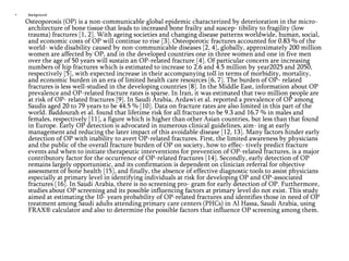 •

Background

Osteoporosis (OP) is a non-communicable global epidemic characterized by deterioration in the microarchitecture of bone tissue that leads to increased bone frailty and suscep- tibility to fragility (low
trauma) fractures [1, 2]. With ageing societies and changing disease patterns worldwide, human, social,
and economic costs of OP will continue to rise [3]. Osteoporotic fractures accounted for 0.83 % of the
world- wide disability caused by non-communicable diseases [2, 4], globally, approximately 200 million
women are affected by OP, and in the developed countries one in three women and one in five men
over the age of 50 years will sustain an OP-related fracture [4]. Of particular concern are increasing
numbers of hip fractures which is estimated to increase to 2.6 and 4.5 million by year2025 and 2050,
respectively [5], with expected increase in their accompanying toll in terms of morbidity, mortality,
and economic burden in an era of limited health care resources [6, 7]. The burden of OP- related
fractures is less well-studied in the developing countries [8]. In the Middle East, information about OP
prevalence and OP-related fracture rates is sparse. In Iran, it was estimated that two million people are
at risk of OP- related fractures [9]. In Saudi Arabia, Ardawi et al. reported a prevalence of OP among
Saudis aged 20 to 79 years to be 44.5 % [10]. Data on fracture rates are also limited in this part of the
world. Baddourah et al. found that lifetime risk for all fractures to be 9.3 and 16.7 % in males and
females, respectively [11], a figure which is higher than other Asian countries, but less than that found
in Europe. Early OP detection is advocated in numerous clinical guidelines, aim- ing at early
management and reducing the later impact of this avoidable disease [12, 13]. Many factors hinder early
detection of OP with inability to avert OP-related fractures. First, the limited awareness by physicians
and the public of the overall fracture burden of OP on society, how to effec- tively predict fracture
events and when to initiate therapeutic interventions for prevention of OP-related fractures, is a major
contributory factor for the occurrence of OP-related fractures [14]. Secondly, early detection of OP
remains largely opportunistic, and its confirmation is dependent on clinician referral for objective
assessment of bone health [15], and finally, the absence of effective diagnostic tools to assist physicians
especially at primary level in identifying individuals at risk for developing OP and OP-associated
fractures [16]. In Saudi Arabia, there is no screening pro- gram for early detection of OP. Furthermore,
studies about OP screening and its possible influencing factors at primary level do not exist. This study
aimed at estimating the 10- years probability of OP-related fractures and identifies those in need of OP
treatment among Saudi adults attending primary care centers (PHCs) in Al Hassa, Saudi Arabia, using
FRAX® calculator and also to determine the possible factors that influence OP screening among them.

 