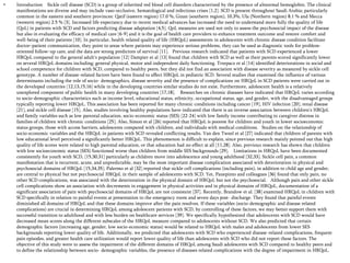 •

Introduction Sickle cell disease (SCD) is a group of inherited red blood cell disorders characterized by the presence of abnormal hemoglobin. The clinical
manifestations are diverse and may include vaso-occlusive, hematological and infectious crises [1,2]. SCD is present throughout Saudi Arabia; particularly
common in the eastern and southern provinces: Qatif (eastern region) 17.0 %, Gizan (southern region), 10.3%, Ula (Northern region) 8.1 % and Mecca
(western region) 2.5 % [3]. Increased life expectancy due to recent medical advances has increased the need to understand more fully the quality of life
(QoL) in patients with SCD and factors predicting disease adaptation [4,5]. QoL measures are used not only to assess the psychosocial impact of the disease
but also in evaluating the efficacy of medical care [6-9] and it is the goal of health care providers to enhance treatment outcome and restore comfort and
well-being of their patients [10]. In particular, health related quality of life (HRQoL) assessments in adolescents with chronic disease condition facilitate
doctor–patient communication, they point to areas where patients may experience serious problems, they can be used as diagnostic tools for problemoriented follow–up care, and the data are strong predictors of survival [11]. Previous research indicated that patients with SCD experienced a lower
HRQoL compared to the general adult's population [12] Dampier et al [13] found that children with SCD as well as their parents scored significantly lower
on several HRQoL domains including; general physical, motor and independent daily functioning. Trzepacz et al [14] identified deteriorations in social and
school competence for children with SCD, compared to healthy peers, but they did not find an association with disease severity as measured by sickle cell
genotype. A number of disease-related factors have been found to affect HRQoL in pediatric SCD. Several studies that examined the influence of various
determinants including the role of socio- demographics, disease severity and the presence of complications on HRQoL in SCD patients were carried out in
the developed countries [12,13,15,16] while in the developing countries similar studies do not exist. Furthermore, adolescent health is a relatively
unexplored component of public health in many developing countries [17,18]. Researches on chronic diseases have indicated that HRQoL varies according
to socio-demographic characteristics such as income level, educational status, ethnicity, occupational status, age, and gender, with the disadvantaged groups
typically reporting lower HRQoL. This association has been reported for many chronic conditions including cancer [19], HIV infection [20], renal disease
[21], and sickle cell disease [15]. Also, studies involving healthy populations have indicated that there is an inverse association between children‘s HRQoL
and family variables such as low parental education, socio-economic status (SES) [22-24] with low family income contributing to caregiver distress in
families of children with chronic conditions [25]. Also, Simon et al [26] reported that HRQoL is poorest for children and youth in lower socioeconomic
status groups, those with access barriers, adolescents compared with children, and individuals with medical conditions. Studies on the relationship of
socio-economic variables and the HRQoL in patients with SCD revealed conflicting results. Van den Tweel et al [27] indicated that children of parents with
low educational level perceived a significantly better HRQoL. This phenomenon is difficult to explain, since previous research mainly pointed out that high
quality of life scores were related to high parental education, or that education had no effect at all [11,28]. Also, previous research has shown that children
with low socioeconomic status (SES) functioned worse than children from middle SES backgrounds [29]. Limitations in HRQoL have been documented
consistently for youth with SCD, [15,30,31] particularly as children move into adolescence and young adulthood [32,33]. Sickle cell pain, a common
manifestation that is recurrent, acute, and unpredictable, may be the most important disease complication associated with deterioration in physical and
psychosocial domains of HRQoL [15,34,35]. Palermo et al [32] reported that sickle cell complications (including pain), in addition to child age and gender,
are central to physical but not psychosocial HRQoL in their sample of adolescents with SCD. Yet, Panepinto and colleagues [36] found that only pain, no
other SCD complications, was associated with the deterioration in the physical domain of HRQoL but not the psychosocial. Although pain and other sickle
cell complications show an association with decrements in engagement in physical activities and in physical domains of HRQoL, documentation of a
significant association of pain with psychosocial domains of HRQoL are not consistent [37]. Recently, Brandow et al. [38] examined HRQoL in children with
SCD specifically in relation to painful events at presentation to the emergency room and seven days post- discharge. They found that painful events
diminished all domains of HRQoL and that these domains improve after the pain resolves. If these variables (socio-demographic and disease related
complications) are crucial in determining HRQoL among adolescent patients with SCD, by controlling of these factors, we may better support them with
successful transition to adulthood and with less burden on healthcare services [39]. We specifically hypothesized that adolescents with SCD would have
decreased mean scores along the different subscales of the HRQoL measure compared to adolescents without SCD. We also predicted that certain
demographic factors (increasing age, gender, low socio-economic status) would be related to HRQoL with males and adolescents from lower SES
backgrounds reporting lower quality of life. Additionally, we predicted that adolescents with SCD who experienced disease-related complications, frequent
pain episodes, and greater health care utilization would report lower quality of life than adolescents with SCD who did not report these factors. The
objective of this study were to assess the impairment of the different domains of HRQoL among Saudi adolescents with SCD compared to healthy peers and
to define the relationship between socio- demographic variables, the presence of diseases related complications with the degree of impairment in HRQoL.

 
