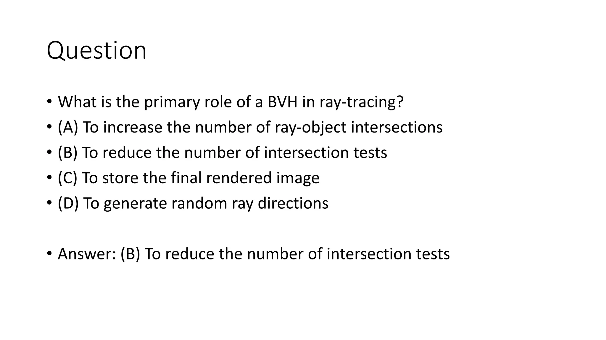 Question
• What is the primary role of a BVH in ray-tracing?
• (A) To increase the number of ray-object intersections
• (B) To reduce the number of intersection tests
• (C) To store the final rendered image
• (D) To generate random ray directions
• Answer: (B) To reduce the number of intersection tests
 