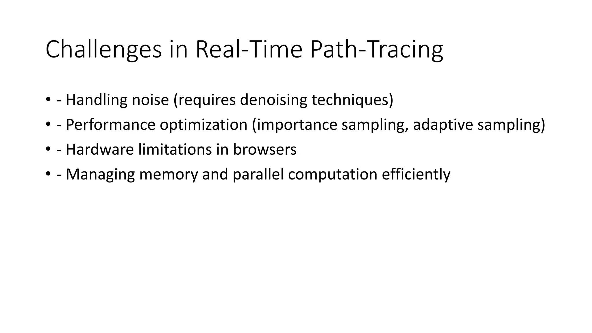 Challenges in Real-Time Path-Tracing
• - Handling noise (requires denoising techniques)
• - Performance optimization (importance sampling, adaptive sampling)
• - Hardware limitations in browsers
• - Managing memory and parallel computation efficiently
 