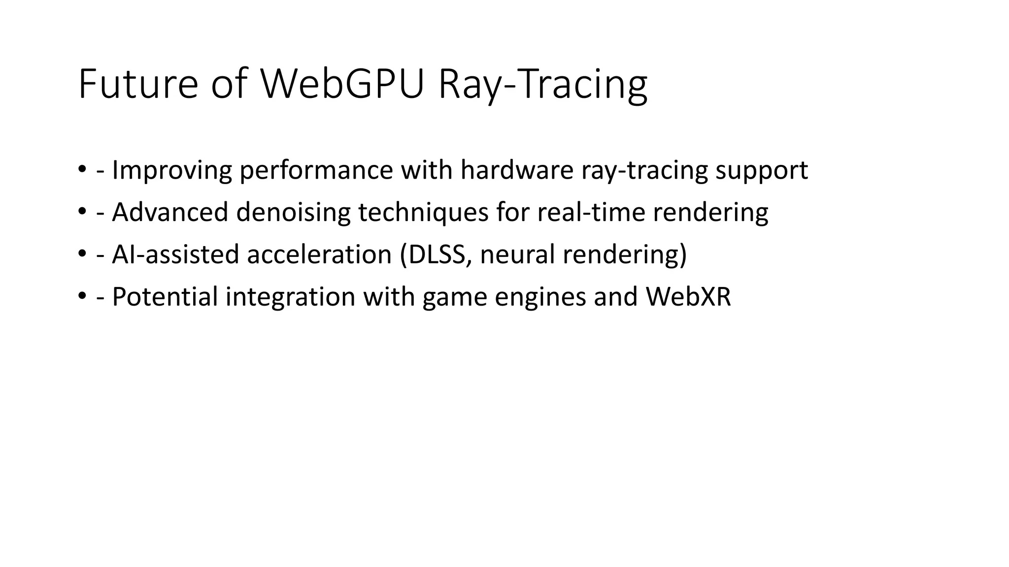Future of WebGPU Ray-Tracing
• - Improving performance with hardware ray-tracing support
• - Advanced denoising techniques for real-time rendering
• - AI-assisted acceleration (DLSS, neural rendering)
• - Potential integration with game engines and WebXR
 