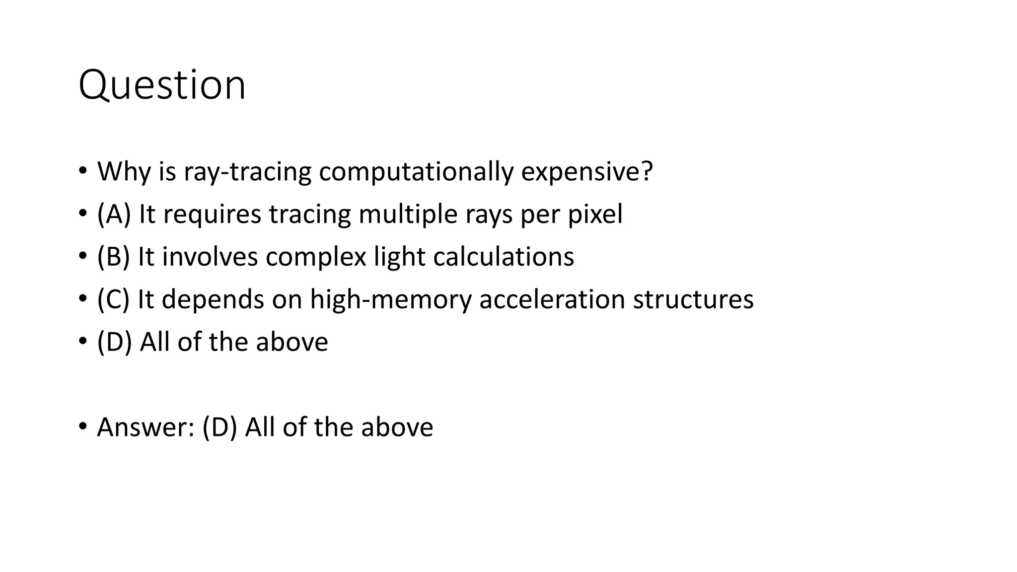 Question
• Why is ray-tracing computationally expensive?
• (A) It requires tracing multiple rays per pixel
• (B) It involves complex light calculations
• (C) It depends on high-memory acceleration structures
• (D) All of the above
• Answer: (D) All of the above
 