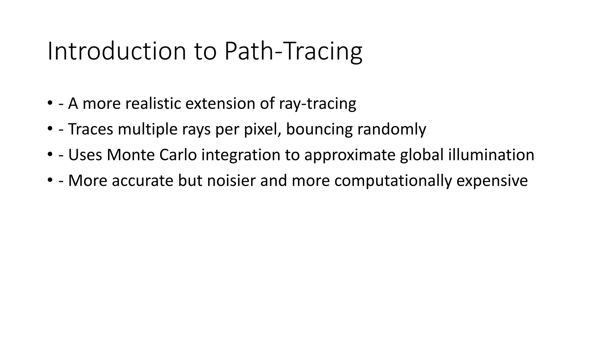 Introduction to Path-Tracing
• - A more realistic extension of ray-tracing
• - Traces multiple rays per pixel, bouncing randomly
• - Uses Monte Carlo integration to approximate global illumination
• - More accurate but noisier and more computationally expensive
 