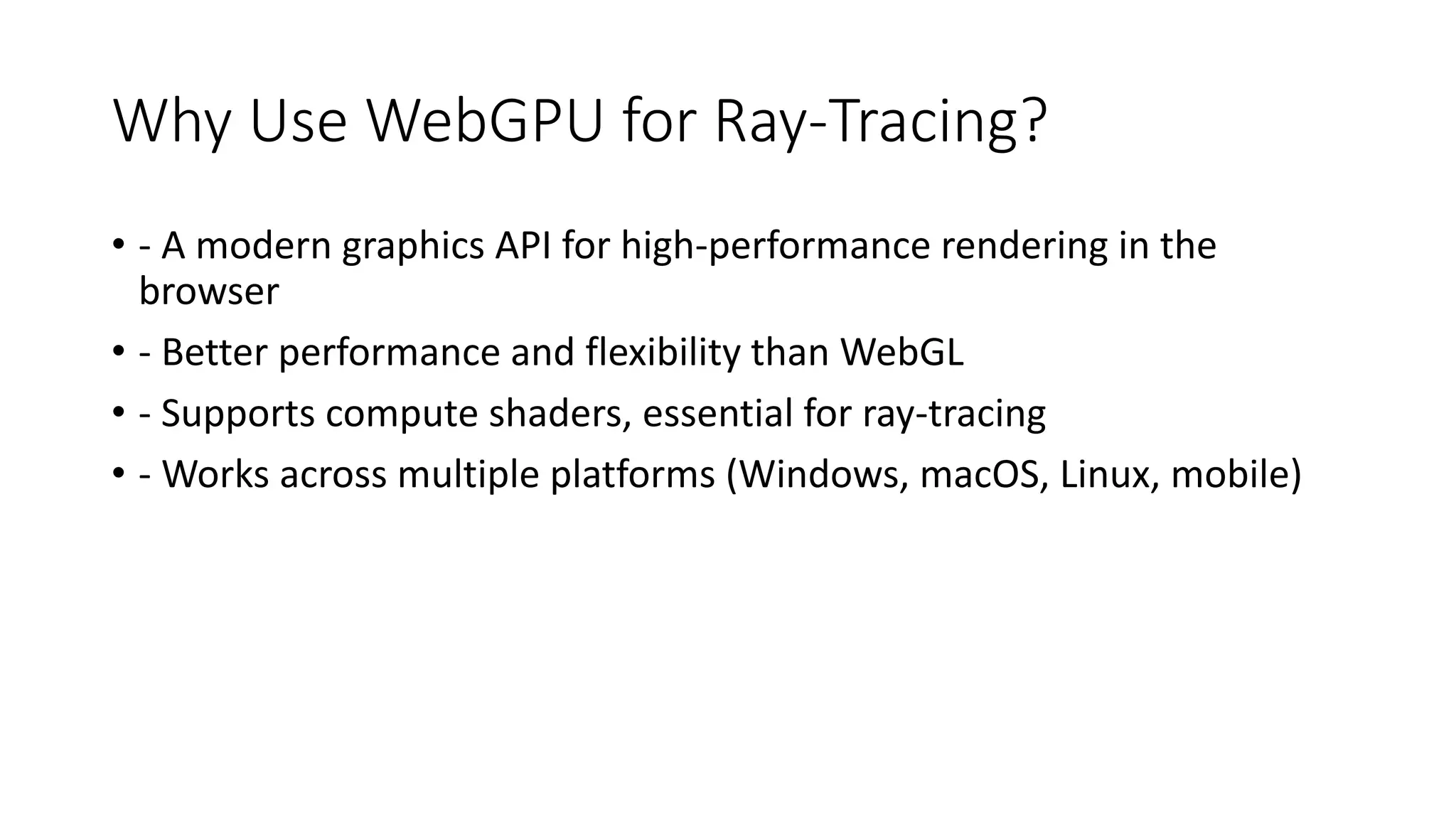 Why Use WebGPU for Ray-Tracing?
• - A modern graphics API for high-performance rendering in the
browser
• - Better performance and flexibility than WebGL
• - Supports compute shaders, essential for ray-tracing
• - Works across multiple platforms (Windows, macOS, Linux, mobile)
 