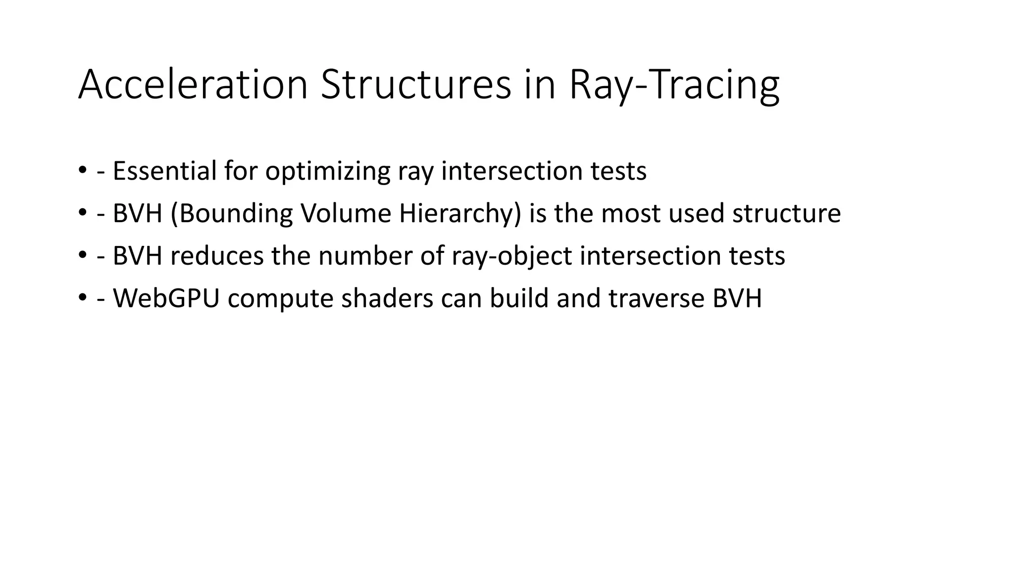 Acceleration Structures in Ray-Tracing
• - Essential for optimizing ray intersection tests
• - BVH (Bounding Volume Hierarchy) is the most used structure
• - BVH reduces the number of ray-object intersection tests
• - WebGPU compute shaders can build and traverse BVH
 