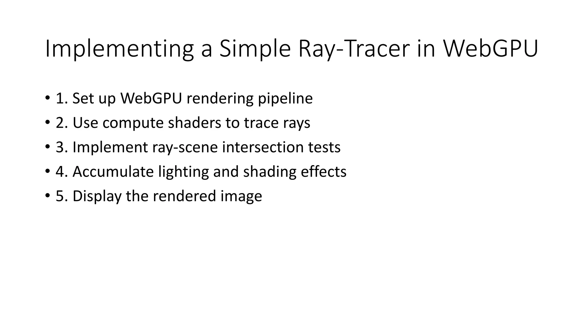 Implementing a Simple Ray-Tracer in WebGPU
• 1. Set up WebGPU rendering pipeline
• 2. Use compute shaders to trace rays
• 3. Implement ray-scene intersection tests
• 4. Accumulate lighting and shading effects
• 5. Display the rendered image
 