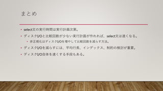 まとめ
• select文の実行時間は実行計画次第。
• ディスクI/Oと比較回数が少ない実行計画が作れれば、select文は速くなる。
• 非正規化はディスクI/Oを増やして比較回数を減らす方法。
• ディスクI/Oを減らすには、平均行長、インデックス、制約の検討が重要。
• ディスクI/O自体を速くする手段もある。
 