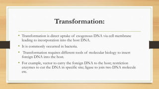 Transformation:
• Transformation is direct uptake of exogenous DNA via cell membrane
leading to incorporation into the host DNA.
• It is commonly occurred in bacteria.
• Transformation requires different tools of molecular biology to insert
foreign DNA into the host.
• For example, vector to carry the foreign DNA to the host; restriction
enzymes to cut the DNA in specific site; ligase to join two DNA molecule
etc.
 