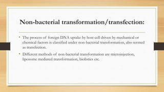 Non-bacterial transformation/transfection:
• The process of foreign DNA uptake by host cell driven by mechanical or
chemical factors is classified under non-bacterial transformation, also termed
as transfection.
• Different methods of non-bacterial transformation are microinjection,
liposome mediated transformation, biolistics etc.
 