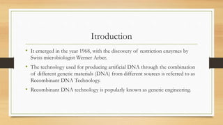Itroduction
• It emerged in the year 1968, with the discovery of restriction enzymes by
Swiss microbiologist Werner Arber.
• The technology used for producing artificial DNA through the combination
of different genetic materials (DNA) from different sources is referred to as
Recombinant DNA Technology.
• Recombinant DNA technology is popularly known as genetic engineering.
 