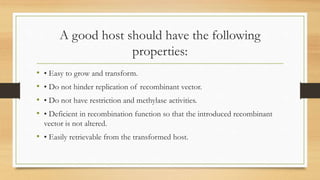 A good host should have the following
properties:
• • Easy to grow and transform.
• • Do not hinder replication of recombinant vector.
• • Do not have restriction and methylase activities.
• • Deficient in recombination function so that the introduced recombinant
vector is not altered.
• • Easily retrievable from the transformed host.
 